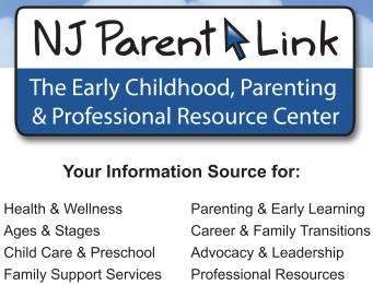 NJ Parent Link
The Early Childhood, Parenting and Professional Resource Center
Your Information Source for:
Health and Welness, Parenting and Early Learning
Ages and Stages, Career and Family Transitions
Child Care and Preschool, Advocacy and Leadership
Family Support Services, Prefessional Resources