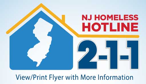 NJ Homeless Hotline 2-1-1
View/Print Flyer iwth More Information [flyer is in PDF format.  Live assistance 24/6 in multiple languages; Free and confidential]