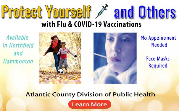 Protect Yourself and Others with Flue and COVID-19 Vaccinations
        Available in Northfield and Hammonton
        No Appointment Needed
        Face Masks Required
        Image of mother and son playing soccer outside
        Image of a person wrapped in a blanket with a thermometer.
        Atlantic County Divison of Public Health
        Learn more [Image links to the Atlantic County Flu Page]