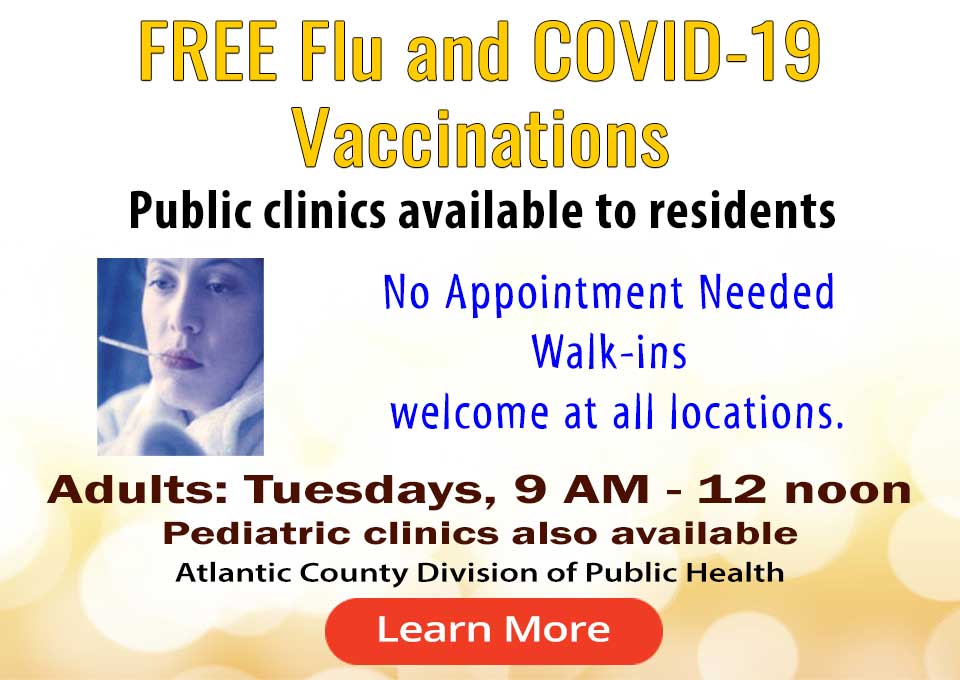 FREE FLU and COVID-19 SHOTS
Public clinic avaiable to residents
No appointment needed.
Walk-ins Welcome at all locations
           Tuesdays, 9 AM - 12 noon
           Pediatric Clinics also available
           Atlantic County Division of Public Health
[link to flu page]